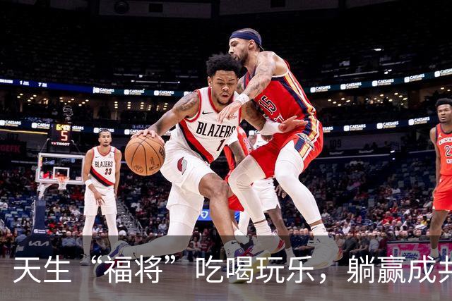 天生“福将”吃喝玩乐，躺赢成共和国开国功臣