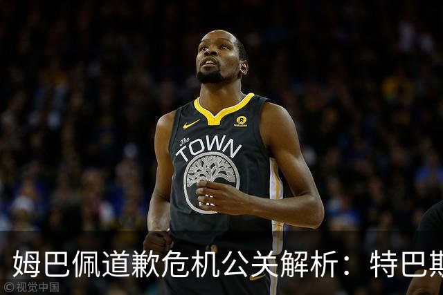 姆巴佩道歉危机公关解析：特巴斯致函与央视观其行