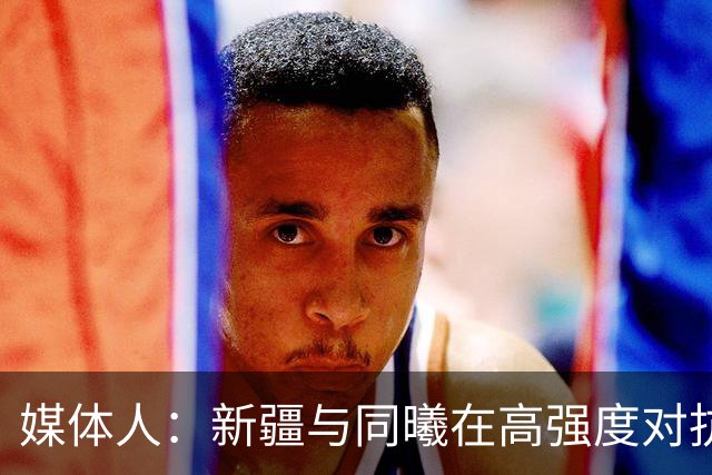 媒体人：新疆与同曦在高强度对抗中易暴露缺乏顶级组织后卫的软肋