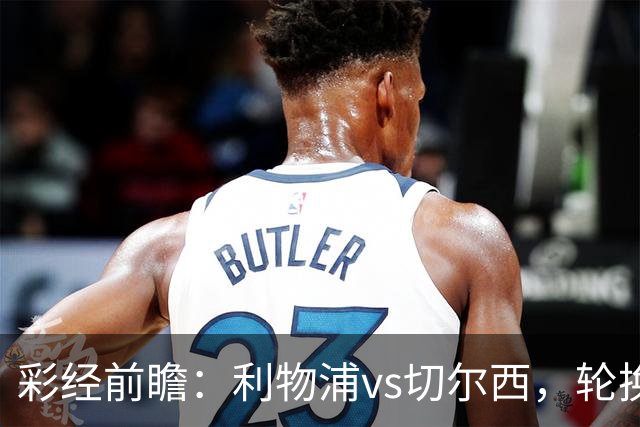 彩经前瞻：利物浦vs切尔西，轮换与缺阵叠加，安菲尔德主队更占先手