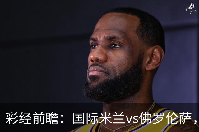 彩经前瞻：国际米兰vs佛罗伦萨，恰尔汗奥卢7次攻破对手球门