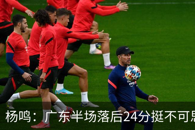 杨鸣：广东半场落后24分挺不可思议，相信广东球迷也挺震撼