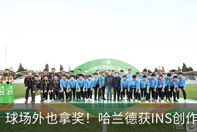 球场外也拿奖！哈兰德获INS创作者奖，全球仅25个账号榜上有名