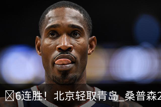 🏀6连胜！北京轻取青岛 桑普森27+15 周琦12+10+4帽 米奇30+10